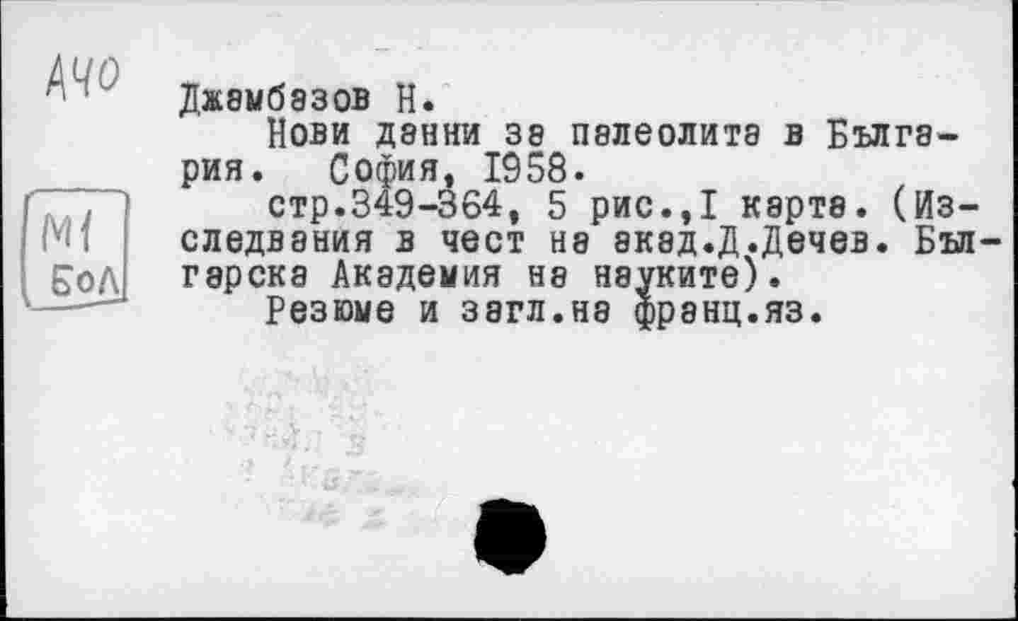 ﻿/\чо
Ml ЕоЛ
Джамбазов Н.
Нови Дэнни за палеолита в Бългэ-рия. София, 1958.
стр.349-364, 5 рис.,І карта. (Из-следвания в чест на акэд.Д.Дечев. Бъл гарска Академия на науките).
Резюме и загл.на франц.яз.